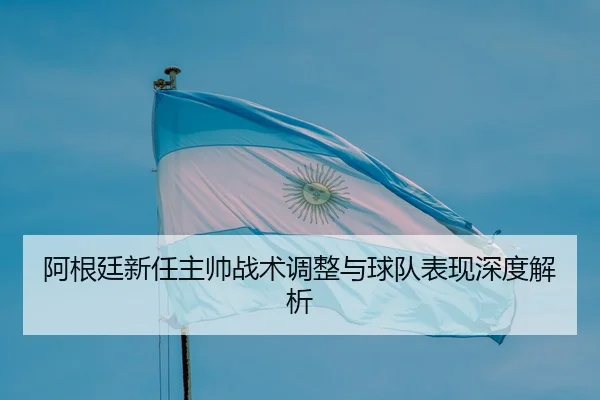 阿根廷新任主帅战术调整与球队表现深度解析